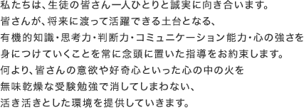 私たちは、生徒の皆さん一人ひとりと誠実に向き合います。皆さんが、将来に渡って活躍できる土台となる、有機的知識・思考力・判断力・コミュニケーション能力・心の強さを身につけていくことを常に念頭に置いた指導をお約束します。何より、皆さんの意欲や好奇心といった心の中の火を無味乾燥な受験勉強で消してしまわない、活き活きとした環境を提供していきます。